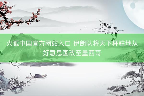 火狐中国官方网站入口 伊朗队将天下杯驻地从好意思国改至墨西哥