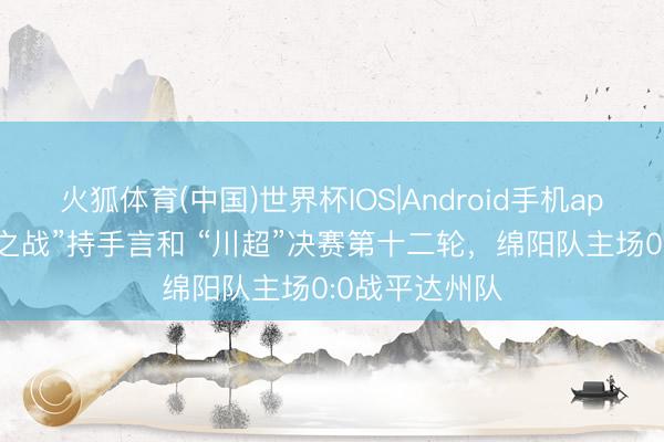 火狐体育(中国)世界杯IOS|Android手机app下载 “复仇之战”持手言和 “川超”决赛第十二轮，绵阳队主场0:0战平达州队