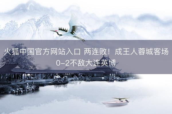 火狐中国官方网站入口 两连败！成王人蓉城客场0-2不敌大连英博