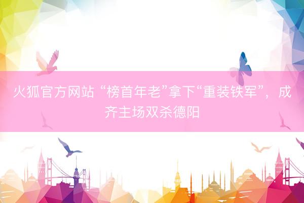 火狐官方网站 “榜首年老”拿下“重装铁军”，成齐主场双杀德阳