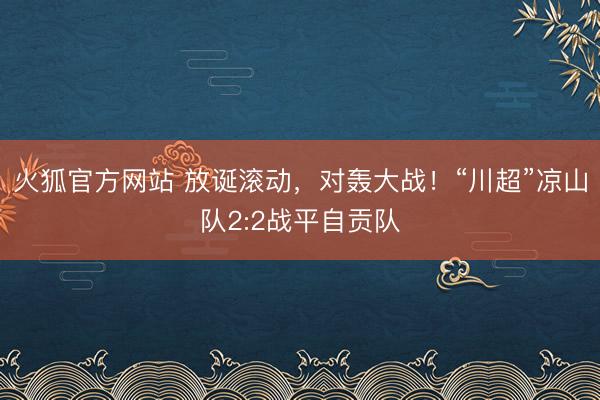 火狐官方网站 放诞滚动，对轰大战！“川超”凉山队2:2战平自贡队