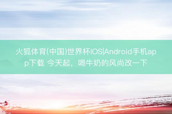 火狐体育(中国)世界杯IOS|Android手机app下载 今天起,喝牛奶的风尚改一下