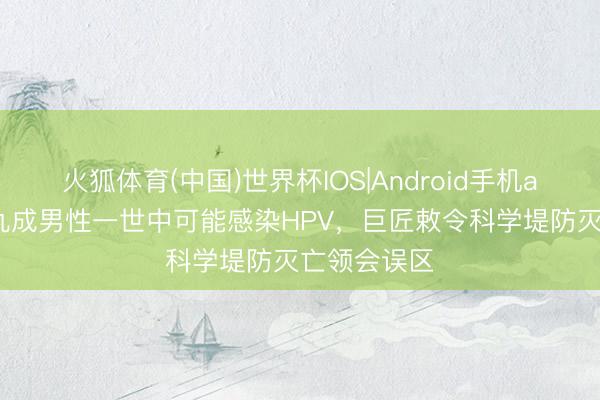 火狐体育(中国)世界杯IOS|Android手机app下载 超九成男性一世中可能感染HPV，巨匠敕令科学堤防灭亡领会误区