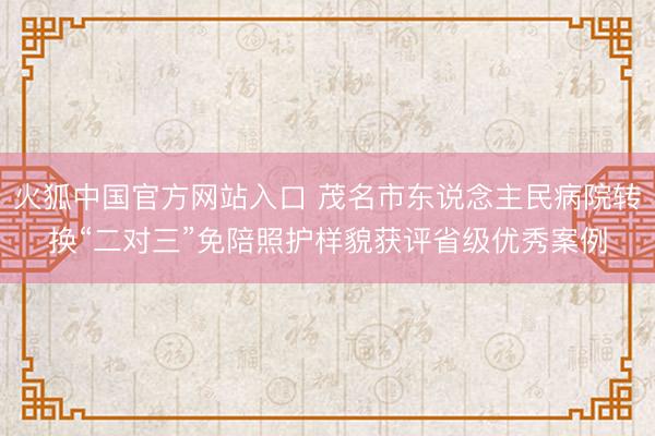 火狐中国官方网站入口 茂名市东说念主民病院转换“二对三”免陪照护样貌获评省级优秀案例