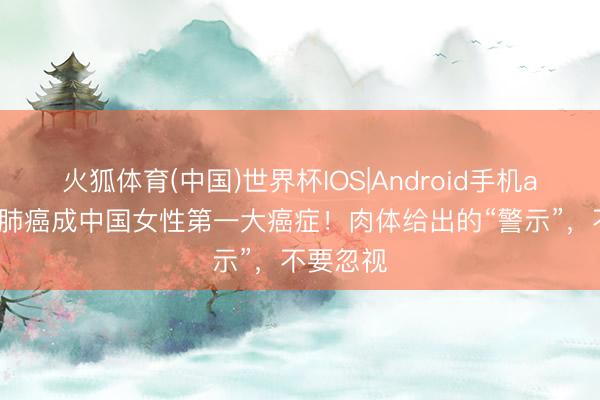 火狐体育(中国)世界杯IOS|Android手机app下载 肺癌成中国女性第一大癌症！肉体给出的“警示”，不要忽视