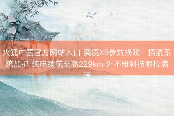 火狐中国官方网站入口 奕境X9参数揭晓：插混系统加抓 纯电续航至高229km 外不雅科技感拉满