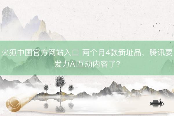 火狐中国官方网站入口 两个月4款新址品，腾讯要发力AI互动内容了?
