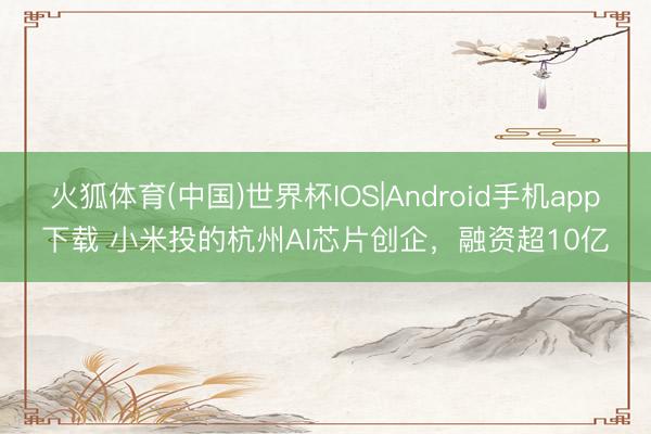 火狐体育(中国)世界杯IOS|Android手机app下载 小米投的杭州AI芯片创企，融资超10亿