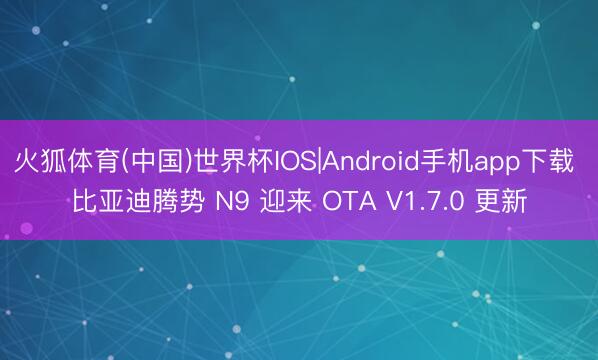 火狐体育(中国)世界杯IOS|Android手机app下载 比亚迪腾势 N9 迎来 OTA V1.7.0 更新