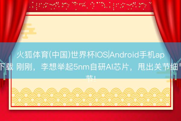 火狐体育(中国)世界杯IOS|Android手机app下载 刚刚，李想举起5nm自研AI芯片，甩出关节细节!