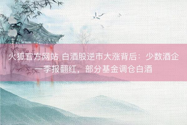 火狐官方网站 白酒股逆市大涨背后：少数酒企一季报翻红，部分基金调仓白酒