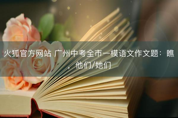 火狐官方网站 广州中考全市一模语文作文题：瞧，他们/她们