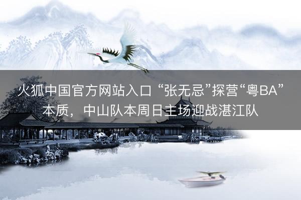 火狐中国官方网站入口 “张无忌”探营“粤BA”本质，中山队本周日主场迎战湛江队