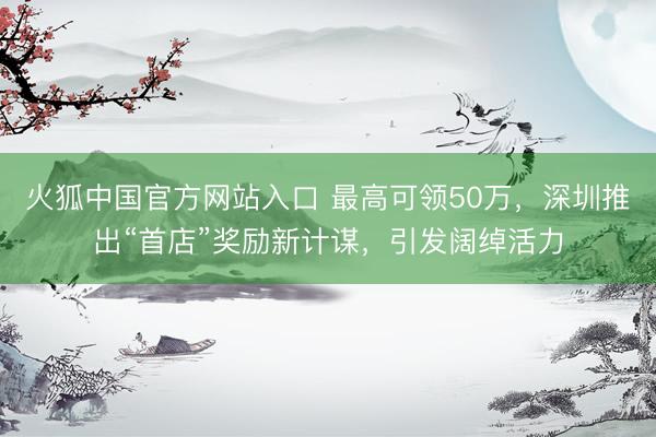 火狐中国官方网站入口 最高可领50万,深圳推出“首店”奖励新计谋,引发阔绰活力