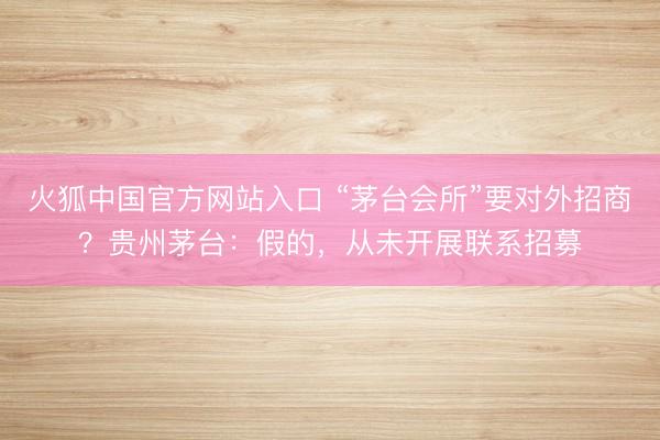 火狐中国官方网站入口 “茅台会所”要对外招商？贵州茅台：假的，从未开展联系招募
