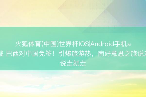 火狐体育(中国)世界杯IOS|Android手机app下载 巴西对中国免签!引爆旅游热,南好意思之旅说走就走