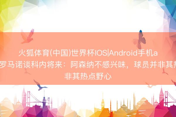 火狐体育(中国)世界杯IOS|Android手机app下载 罗马诺谈科内将来：阿森纳不感兴味，球员并非其热点野心