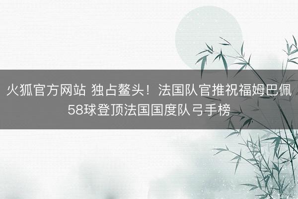 火狐官方网站 独占鳌头!法国队官推祝福姆巴佩58球登顶法国国度队弓手榜
