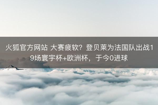 火狐官方网站 大赛疲软？登贝莱为法国队出战19场寰宇杯+欧洲杯，于今0进球