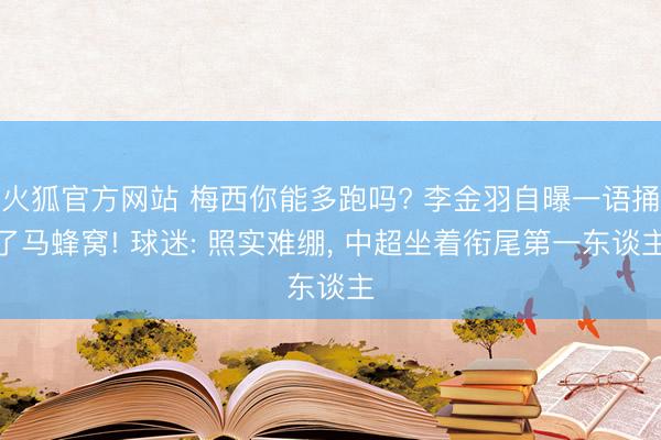 火狐官方网站 梅西你能多跑吗? 李金羽自曝一语捅了马蜂窝! 球迷: 照实难绷， 中超坐着衔尾第一东谈主