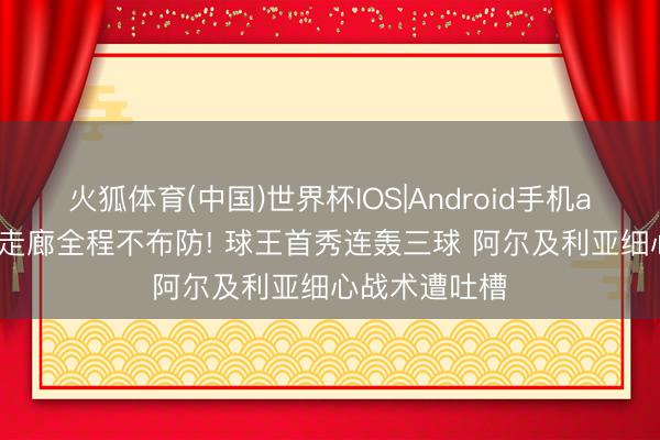 火狐体育(中国)世界杯IOS|Android手机app下载 梅西走廊全程不布防! 球王首秀连轰三球 阿尔及利亚细心战术遭吐槽