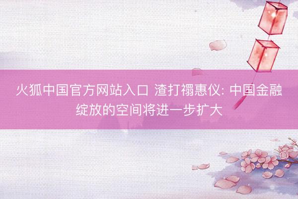 火狐中国官方网站入口 渣打禤惠仪: 中国金融绽放的空间将进一步扩大