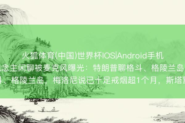 火狐体育(中国)世界杯IOS|Android手机app下载 G7峰会联结东说念主闲聊被麦克风曝光：特朗普聊格斗、格陵兰岛，梅洛尼说已十足戒烟超1个月，斯塔默猛夸佛得角队