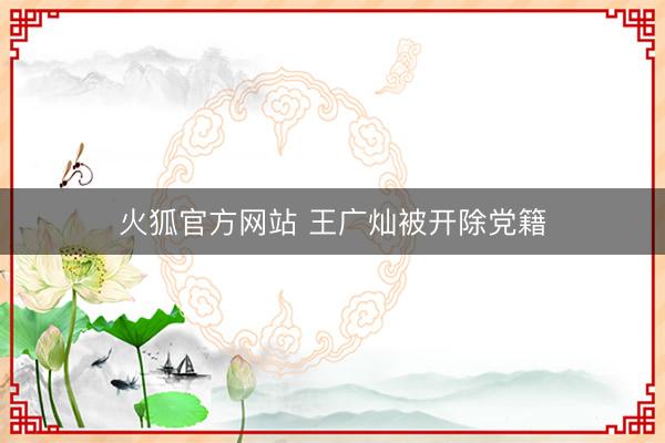 火狐官方网站 王广灿被开除党籍