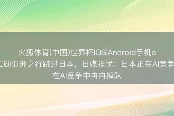 火狐体育(中国)世界杯IOS|Android手机app下载 黄仁勋亚洲之行跳过日本，日媒担忧：日本正在AI竞争中冉冉掉队