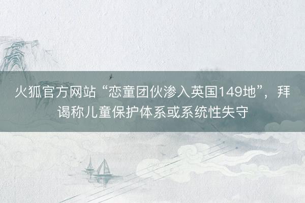 火狐官方网站 “恋童团伙渗入英国149地”，拜谒称儿童保护体系或系统性失守